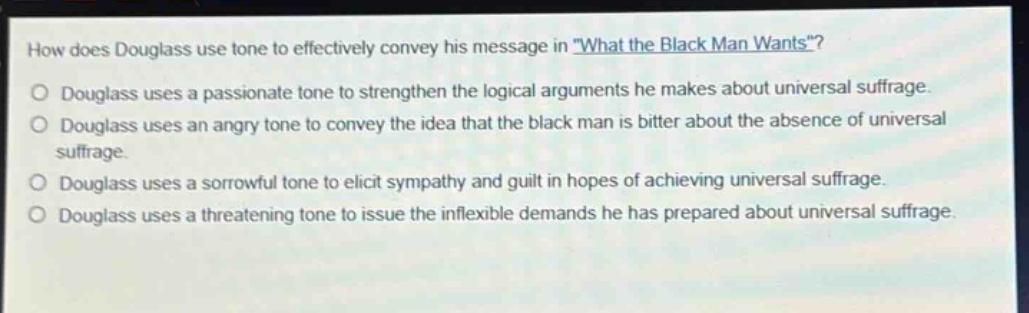 how does douglass use tone to effectively convey his message in \what the black man wants\?\ndouglass uses a passionate tone to strengthen the logical arguments he makes about universal suffrage.\ndouglass uses an angry tone to convey the idea that the black man is bitter about the absence of universal suffrage.\ndouglass uses a sorrowful tone to elicit sympathy and guilt in hopes of achieving universal suffrage.\ndouglass uses a threatening tone to issue the inflexible demands he has prepared about universal suffrage.