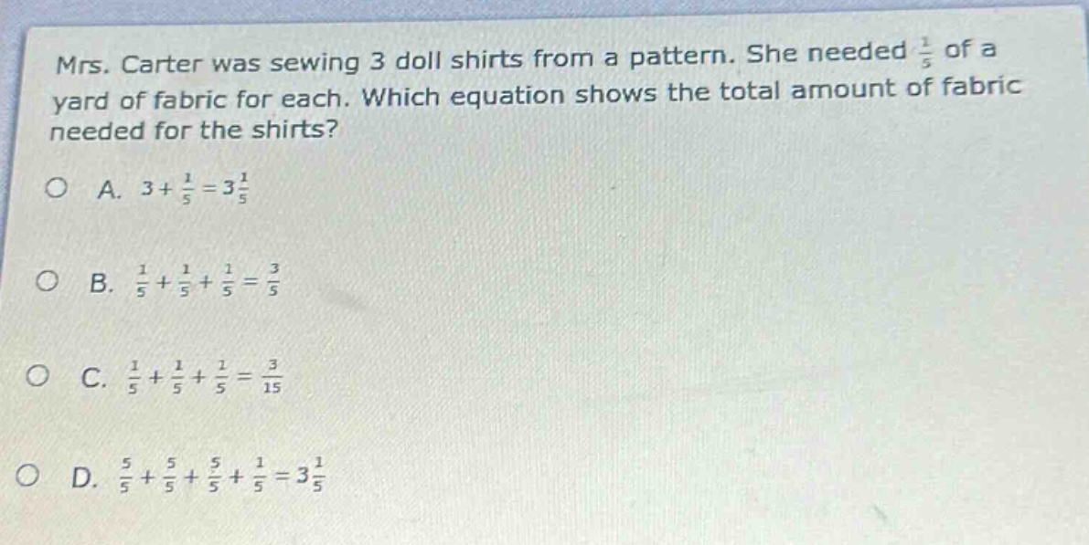 mrs. carter was sewing 3 doll shirts from a pattern. she needed 1/5 of a yard of fabric for each. which equation shows the total amount of fabric needed for the shirts? a. 3 + 1/5 = 3 1/5 b. 1/5 + 1/5 + 1/5 = 3/5 c. 1/5 + 1/5 + 1/5 = 3/15 d. 5/5 + 5/5 + 5/5 + 1/5 = 3 1/5