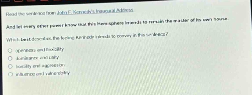 read the sentence from john f. kennedys inaugural address. and let every other power know that this hemisphere intends to remain the master of its own house. which best describes the feeling kennedy intends to convey in this sentence? openness and flexibility dominance and unity hostility and aggression influence and vulnerability