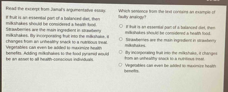 read the excerpt from jamals argumentative essay. if fruit is an essential part of a balanced diet, then milkshakes should be considered a health food. strawberries are the main ingredient in strawberry milkshakes. by incorporating fruit into the milkshake, it changes from an unhealthy snack to a nutritious treat. vegetables can even be added to maximize health benefits. adding milkshakes to the food pyramid would be an asset to all health - conscious individuals. which sentence from the text contains an example of faulty analogy? if fruit is an essential part of a balanced diet, then milkshakes should be considered a health food. strawberries are the main ingredient in strawberry milkshakes. by incorporating fruit into the milkshake, it changes from an unhealthy snack to a nutritious treat. vegetables can even be added to maximize health benefits.