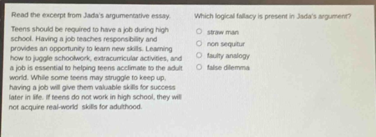read the excerpt from jadas argumentative essay. teens should be required to have a job during high school. having a job teaches responsibility and provides an opportunity to learn new skills. learning how to juggle schoolwork, extracurricular activities, and a job is essential to helping teens acclimate to the adult world. while some teens may struggle to keep up, having a job will give them valuable skills for success later in life. if teens do not work in high school, they will not acquire real - world skills for adulthood. which logical fallacy is present in jadas argument? straw man non sequitur faulty analogy false dilemma