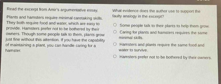 read the excerpt from amirs argumentative essay. plants and hamsters require minimal caretaking skills. they both require food and water, which are easy to provide. hamsters prefer not to be bothered by their owners. though some people talk to them, plants grow just fine without this attention. if you have the capability of maintaining a plant, you can handle caring for a hamster. what evidence does the author use to support the faulty analogy in the excerpt? some people talk to their plants to help them grow. caring for plants and hamsters requires the same minimal skills. hamsters and plants require the same food and water to survive. hamsters prefer not to be bothered by their owners.