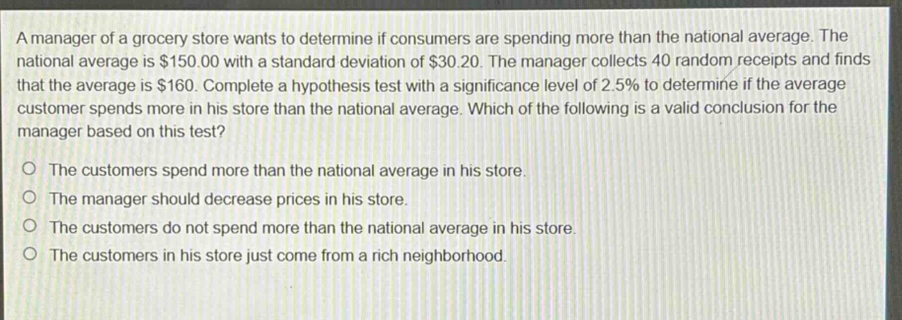 a manager of a grocery store wants to determine if consumers are spending more than the national average. the national average is $150.00 with a standard deviation of $30.20. the manager collects 40 random receipts and finds that the average is $160. complete a hypothesis test with a significance level of 2.5% to determine if the average customer spends more in his store than the national average. which of the following is a valid conclusion for the manager based on this test?\no the customers spend more than the national average in his store.\no the manager should decrease prices in his store.\no the customers do not spend more than the national average in his store.\no the customers in his store just come from a rich neighborhood.