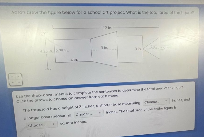 aaron drew the figure below for a school art project. what is the total area of the figure? use the drop - down menus to complete the sentences to determine the total area of the figure. click the arrows to choose an answer from each menu. the trapezoid has a height of 3 inches, a shorter base measuring choose... inches, and a longer base measuring choose... inches. the total area of the entire figure is choose... square inches.