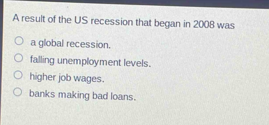 a result of the us recession that began in 2008 was\na global recession.\nfalling unemployment levels.\nhigher job wages.\nbanks making bad loans.
