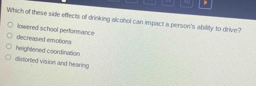 which of these side effects of drinking alcohol can impact a persons ability to drive?\nlowered school performance\ndecreased emotions\nheightened coordination\ndistorted vision and hearing