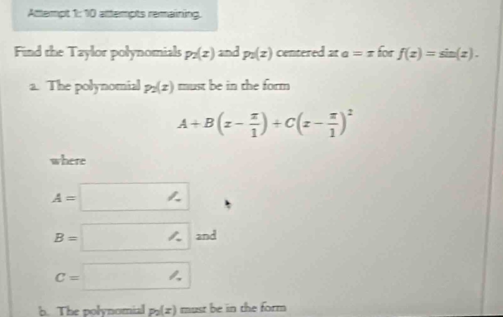 attempt 1: 10 attempts remaining. find the taylor polynomials p2(x) and p4(x) centered at a = π for f(x)=sin(x). a. the polynomial p2(x) must be in the form a + b(x - π/1)+c(x - π/1)^2 where a = b = and c = b. the polynomial p4(x) must be in the form