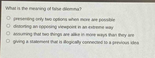 what is the meaning of false dilemma? presenting only two options when more are possible distorting an opposing viewpoint in an extreme way assuming that two things are alike in more ways than they are giving a statement that is illogically connected to a previous idea