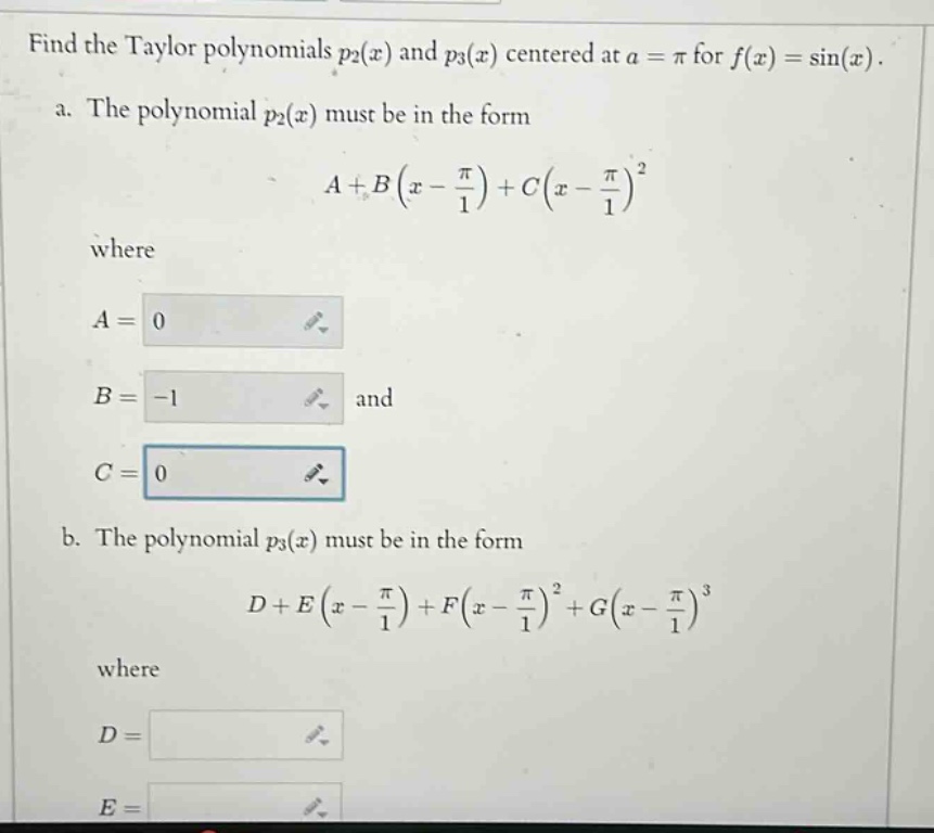 find the taylor polynomials p2(x) and p3(x) centered at a = π for f(x) = sin(x). a. the polynomial p2(x) must be in the form a + b(x - π/1) + c(x - π/1)^2 where a = 0 b = -1 and c = 0 b. the polynomial p3(x) must be in the form d + e(x - π/1) + f(x - π/1)^2 + g(x - π/1)^3 where d = e =