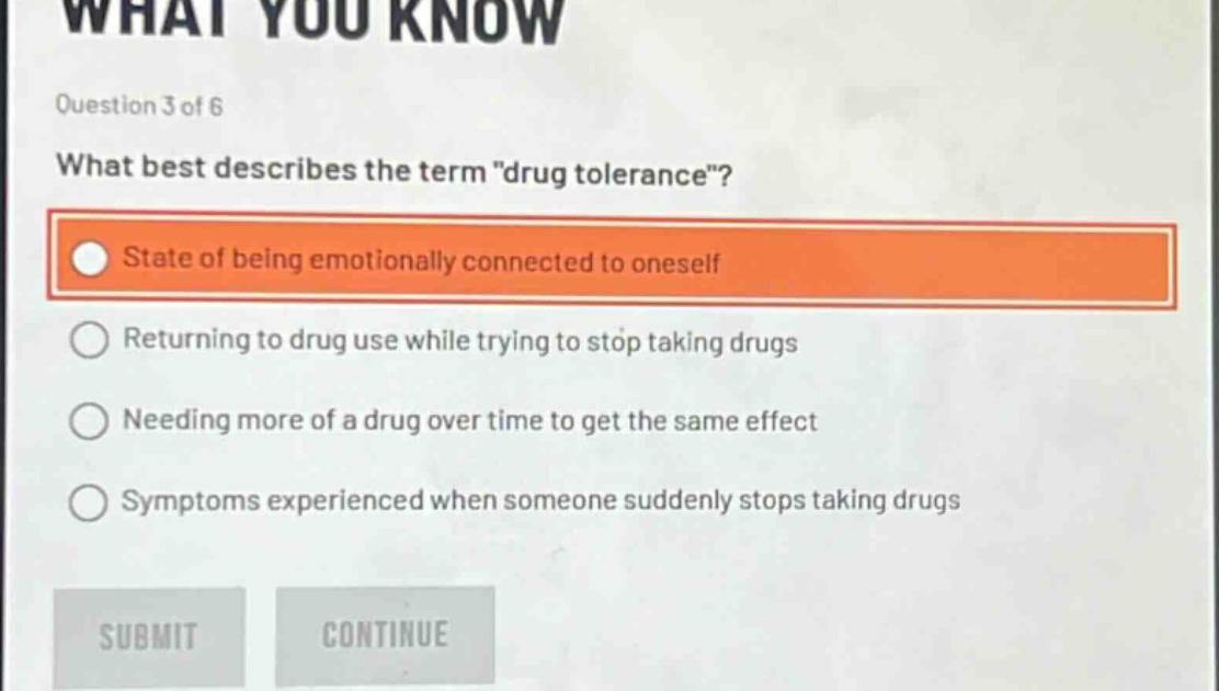 question 3 of 6\nwhat best describes the term \drug tolerance\?\nstate of being emotionally connected to oneself\nreturning to drug use while trying to stop taking drugs\nneeding more of a drug over time to get the same effect\nsymptoms experienced when someone suddenly stops taking drugs