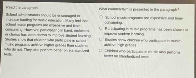 read the paragraph. school administrators should be encouraged to increase funding for music education. many feel that school music programs are expensive and time - consuming. however, participating in band, orchestra, or chorus has been shown to improve student learning. studies show that children who participate in school music programs achieve higher grades than students who do not. they also perform better on standardized tests. what counterclaim is presented in the paragraph? school music programs are expensive and time - consuming. participating in music programs has been shown to improve student learning. studies show children who participate in music achieve high grades. children who participate in music also perform better on standardized tests.