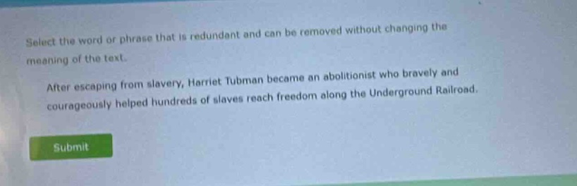 select the word or phrase that is redundant and can be removed without changing the meaning of the text. after escaping from slavery, harriet tubman became an abolitionist who bravely and courageously helped hundreds of slaves reach freedom along the underground railroad.