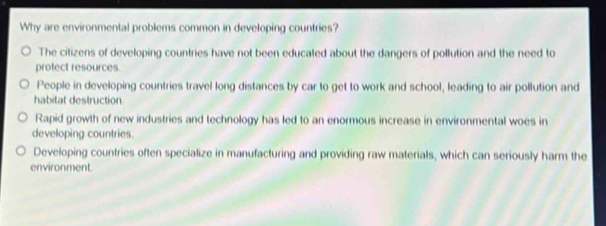 why are environmental problems common in developing countries?\nthe citizens of developing countries have not been educated about the dangers of pollution and the need to protect resources.\npeople in developing countries travel long distances by car to get to work and school, leading to air pollution and habitat destruction.\nrapid growth of new industries and technology has led to an enormous increase in environmental woes in developing countries.\ndeveloping countries often specialize in manufacturing and providing raw materials, which can seriously harm the environment.
