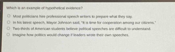 which is an example of hypothetical evidence?\nmost politicians hire professional speech writers to prepare what they say.\nin his latest speech, mayor johnson said, \it is time for cooperation among our citizens.\\ntwo - thirds of american students believe political speeches are difficult to understand.\nimagine how politics would change if leaders wrote their own speeches.
