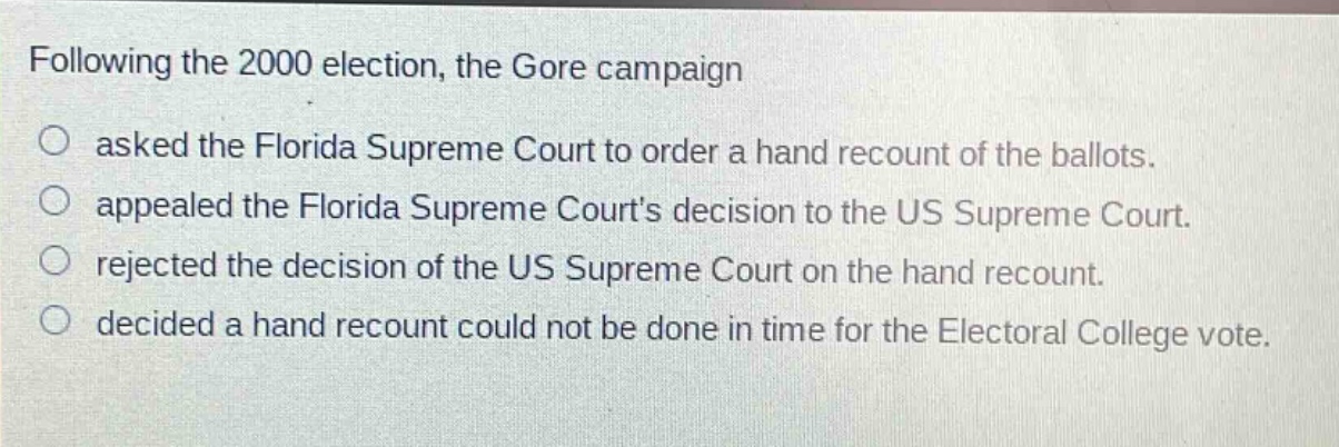 following the 2000 election, the gore campaign\no asked the florida supreme court to order a hand recount of the ballots.\no appealed the florida supreme courts decision to the us supreme court.\no rejected the decision of the us supreme court on the hand recount.\no decided a hand recount could not be done in time for the electoral college vote.