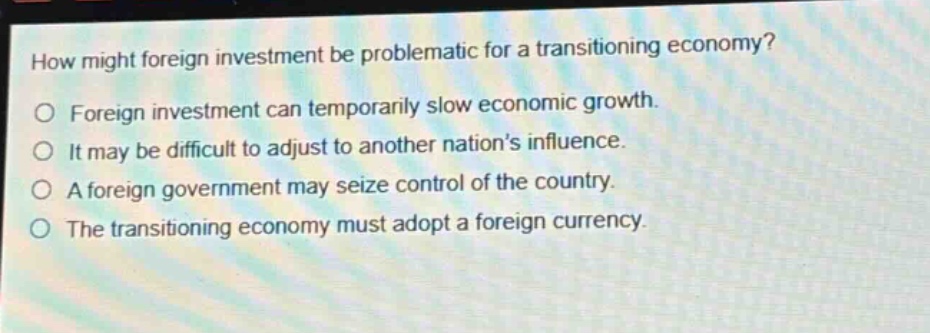 how might foreign investment be problematic for a transitioning economy?\no foreign investment can temporarily slow economic growth.\no it may be difficult to adjust to another nations influence.\no a foreign government may seize control of the country.\no the transitioning economy must adopt a foreign currency.