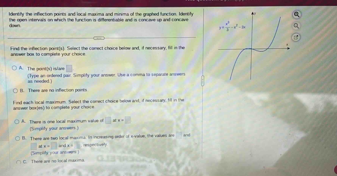 identify the inflection points and local maxima and minima of the graphed function. identify the open intervals on which the function is differentiable and is concave up and concave down. find the inflection point(s). select the correct choice below and, if necessary, fill in the answer box to complete your choice. a. the point(s) is/are. (type an ordered pair. simplify your answer. use a comma to separate answers as needed.) b. there are no inflection points. find each local maximum. select the correct choice below and, if necessary, fill in the answer box(es) to complete your choice. a. there is one local maximum value of at x =. (simplify your answers.) b. there are two local maxima. in increasing order of x - value, the values are and at x = and x =, respectively. (simplify your answers.) c. there are no local maxima.