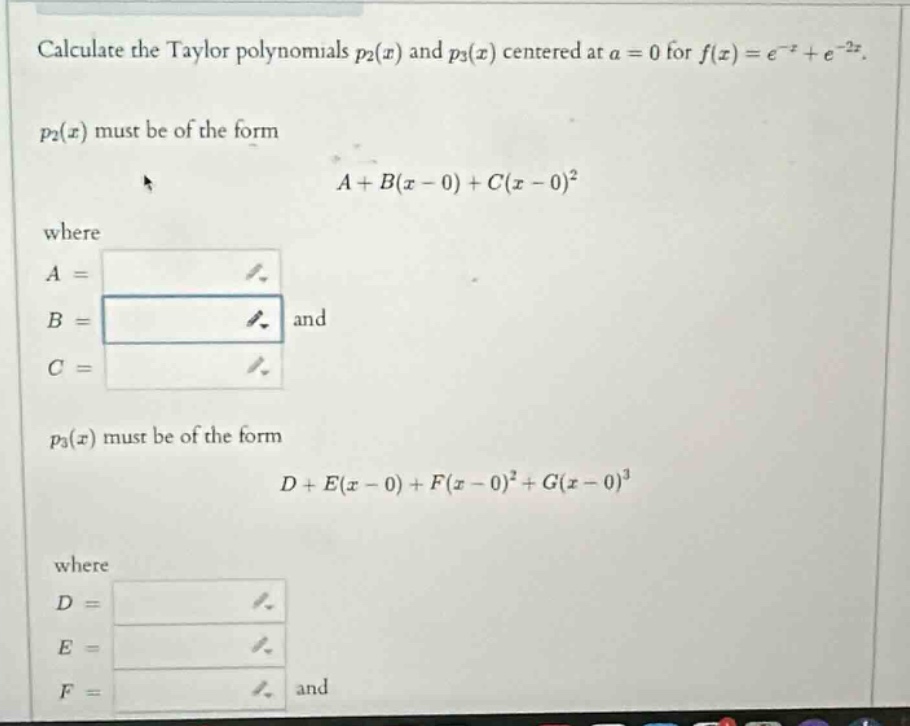 calculate the taylor polynomials p2(x) and p3(x) centered at a = 0 for f(x)=e^(-x)+e^(-2x). p2(x) must be of the form a + b(x - 0)+c(x - 0)^2 where a = b = and c = p3(x) must be of the form d + e(x - 0)+f(x - 0)^2+g(x - 0)^3 where d = e = f = and