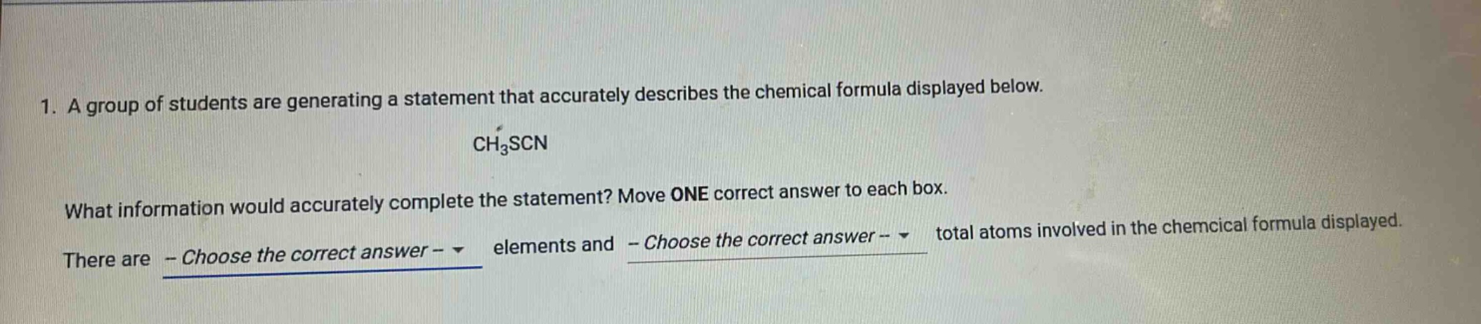 1. a group of students are generating a statement that accurately describes the chemical formula displayed below. ch3scn what information would accurately complete the statement? move one correct answer to each box. there are - choose the correct answer - elements and - choose the correct answer - total atoms involved in the chemical formula displayed.