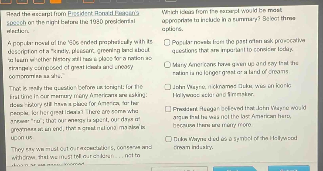 read the excerpt from president ronald reagans speech on the night before the 1980 presidential election. a popular novel of the 60s ended prophetically with its description of a \kindly, pleasant, greening land about to learn whether history still has a place for a nation so strangely composed of great ideals and uneasy compromise as she.\ that is really the question before us tonight: for the first time in our memory many americans are asking: does history still have a place for america, for her people, for her great ideals? there are some who answer \no\; that our energy is spent, our days of greatness at an end, that a great national malaise is upon us. they say we must cut our expectations, conserve and withdraw, that we must tell our children... not to dream as we once dreamed. which ideas from the excerpt would be most appropriate to include in a summary? select three options. popular novels from the past often ask provocative questions that are important to consider today. many americans have given up and say that the nation is no longer great or a land of dreams. john wayne, nicknamed duke, was an iconic hollywood actor and filmmaker. president reagan believed that john wayne would argue that he was not the last american hero, because there are many more. duke wayne died as a symbol of the hollywood dream industry.