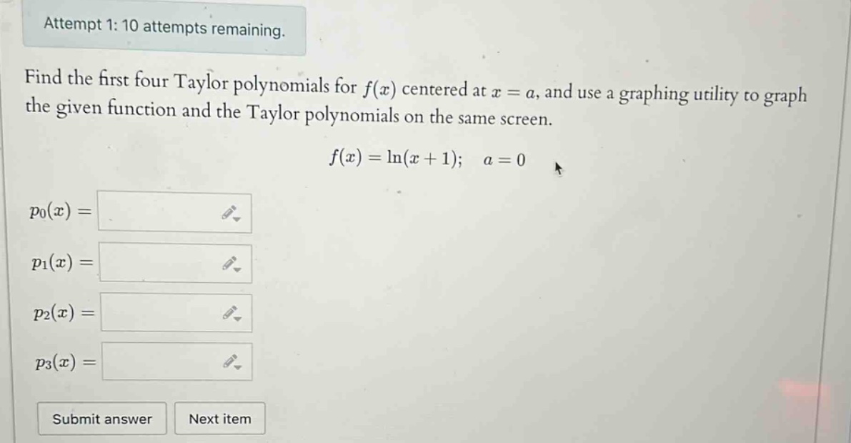 attempt 1: 10 attempts remaining. find the first four taylor polynomials for f(x) centered at x = a, and use a graphing utility to graph the given function and the taylor polynomials on the same screen. f(x)=ln(x + 1); a = 0 p0(x)= p1(x)= p2(x)= p3(x)= submit answer next item