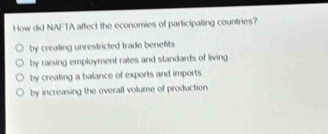 how did nafta affect the economies of participating countries? by creating unrestricted trade benefits by raising employment rates and standards of living by creating a balance of exports and imports by increasing the overall volume of production