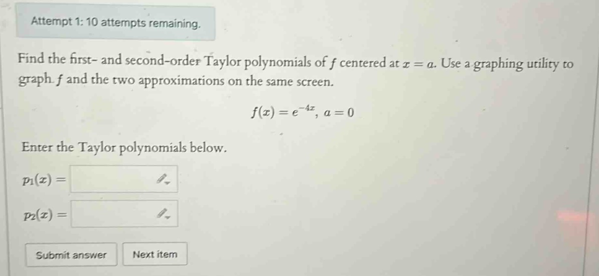 attempt 1: 10 attempts remaining. find the first - and second - order taylor polynomials of f centered at x = a. use a graphing utility to graph f and the two approximations on the same screen. f(x)=e^(-4x), a = 0 enter the taylor polynomials below. p1(x)= p2(x)= submit answer next item