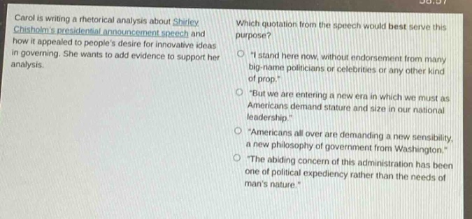 carol is writing a rhetorical analysis about shirley chisholms presidential announcement speech and how it appealed to peoples desire for innovative ideas in governing. she wants to add evidence to support her analysis. which quotation from the speech would best serve this purpose? \i stand here now, without endorsement from many big - name politicians or celebrities or any other kind of prop.\ \but we are entering a new era in which we must as americans demand stature and size in our national leadership.\ \americans all over are demanding a new sensibility, a new philosophy of government from washington.\ \the abiding concern of this administration has been one of political expediency rather than the needs of mans nature.\