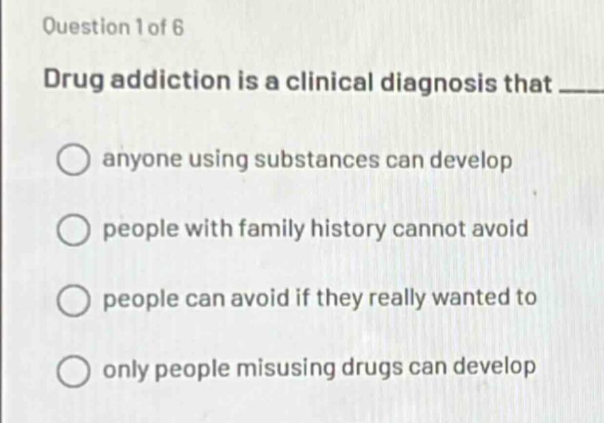 question 1 of 6\ndrug addiction is a clinical diagnosis that \nanyone using substances can develop\npeople with family history cannot avoid\npeople can avoid if they really wanted to\nonly people misusing drugs can develop