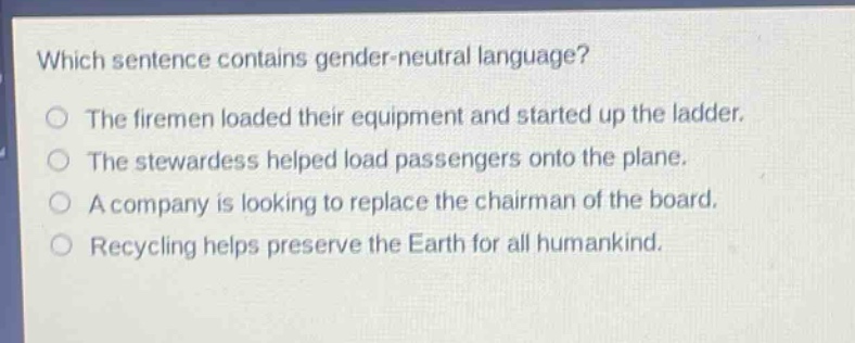 which sentence contains gender - neutral language? the firemen loaded their equipment and started up the ladder. the stewardess helped load passengers onto the plane. a company is looking to replace the chairman of the board. recycling helps preserve the earth for all humankind.