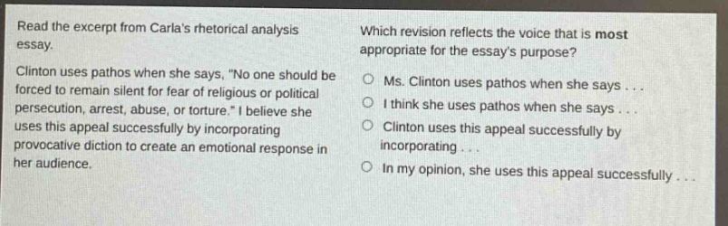 read the excerpt from carlas rhetorical analysis essay. clinton uses pathos when she says, no one should be forced to remain silent for fear of religious or political persecution, arrest, abuse, or torture. i believe she uses this appeal successfully by incorporating provocative diction to create an emotional response in her audience. which revision reflects the voice that is most appropriate for the essays purpose? ms. clinton uses pathos when she says... i think she uses pathos when she says... clinton uses this appeal successfully by incorporating... in my opinion, she uses this appeal successfully...