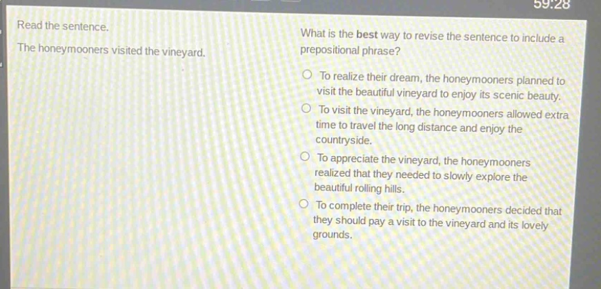 read the sentence. the honeymooners visited the vineyard. what is the best way to revise the sentence to include a prepositional phrase? to realize their dream, the honeymooners planned to visit the beautiful vineyard to enjoy its scenic beauty. to visit the vineyard, the honeymooners allowed extra time to travel the long distance and enjoy the countryside. to appreciate the vineyard, the honeymooners realized that they needed to slowly explore the beautiful rolling hills. to complete their trip, the honeymooners decided that they should pay a visit to the vineyard and its lovely grounds.