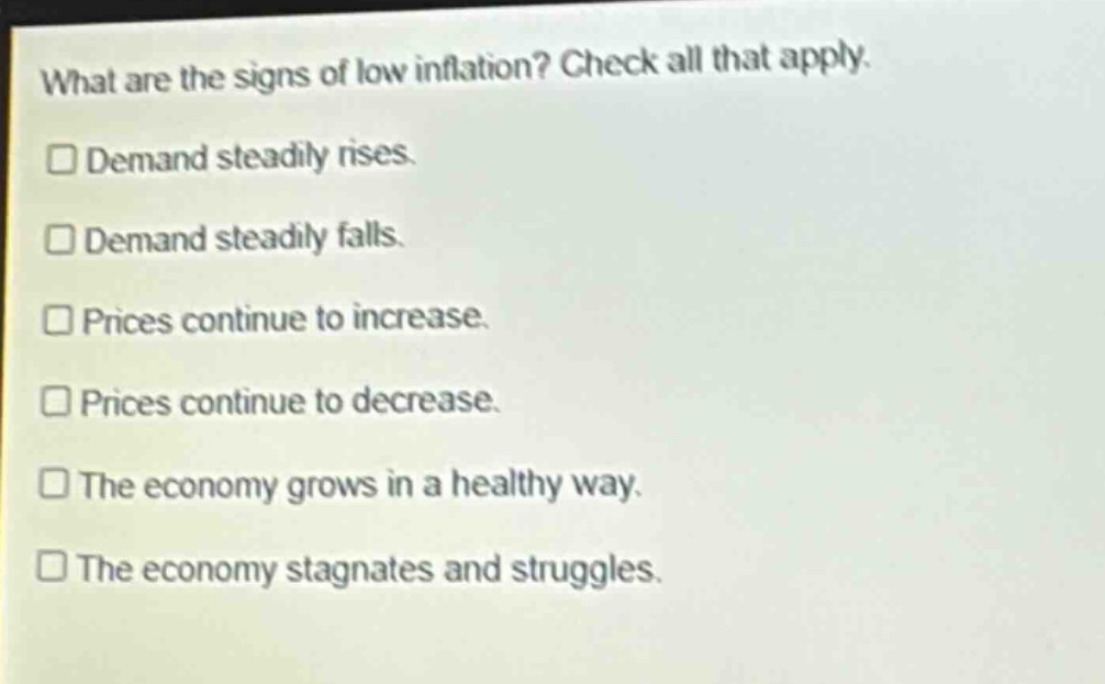 what are the signs of low inflation? check all that apply. demand steadily rises. demand steadily falls. prices continue to increase. prices continue to decrease. the economy grows in a healthy way. the economy stagnates and struggles.