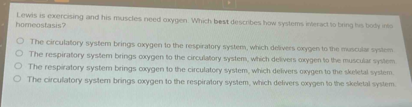 lewis is exercising and his muscles need oxygen. which best describes how systems interact to bring his body into homeostasis? the circulatory system brings oxygen to the respiratory system, which delivers oxygen to the muscular system. the respiratory system brings oxygen to the circulatory system, which delivers oxygen to the muscular system. the respiratory system brings oxygen to the circulatory system, which delivers oxygen to the skeletal system. the circulatory system brings oxygen to the respiratory system, which delivers oxygen to the skeletal system.