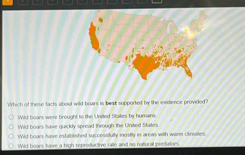 which of these facts about wild boars is best supported by the evidence provided?\nwild boars were brought to the united states by humans.\nwild boars have quickly spread through the united states.\nwild boars have established successfully mostly in areas with warm climates.\nwild boars have a high reproductive rate and no natural predators.