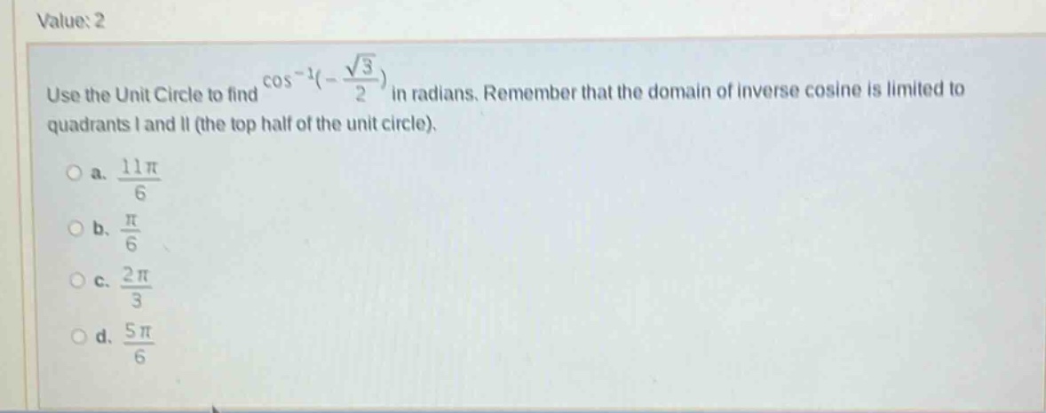value: 2 use the unit circle to find cos⁻¹(-√3/2) in radians. remember that the domain of inverse cosine is limited to quadrants i and ii (the top half of the unit circle). a. 11π/6 b. π/6 c. 2π/3 d. 5π/6