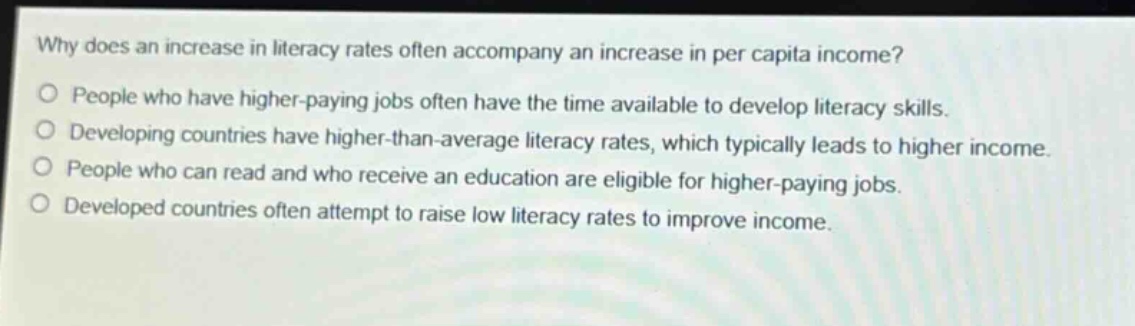 why does an increase in literacy rates often accompany an increase in per capita income?\no people who have higher - paying jobs often have the time available to develop literacy skills.\no developing countries have higher - than - average literacy rates, which typically leads to higher income.\no people who can read and who receive an education are eligible for higher - paying jobs.\no developed countries often attempt to raise low literacy rates to improve income.