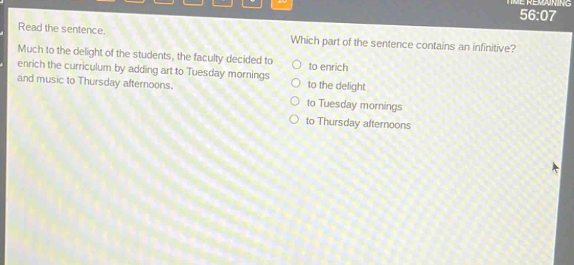 read the sentence. much to the delight of the students, the faculty decided to enrich the curriculum by adding art to tuesday mornings and music to thursday afternoons. which part of the sentence contains an infinitive? to enrich to the delight to tuesday mornings to thursday afternoons