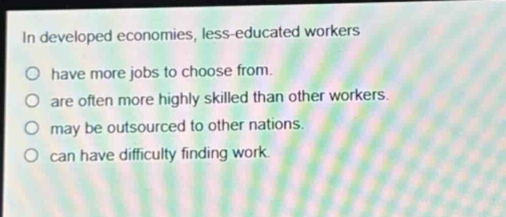 in developed economies, less - educated workers\no have more jobs to choose from.\no are often more highly skilled than other workers.\no may be outsourced to other nations.\no can have difficulty finding work.