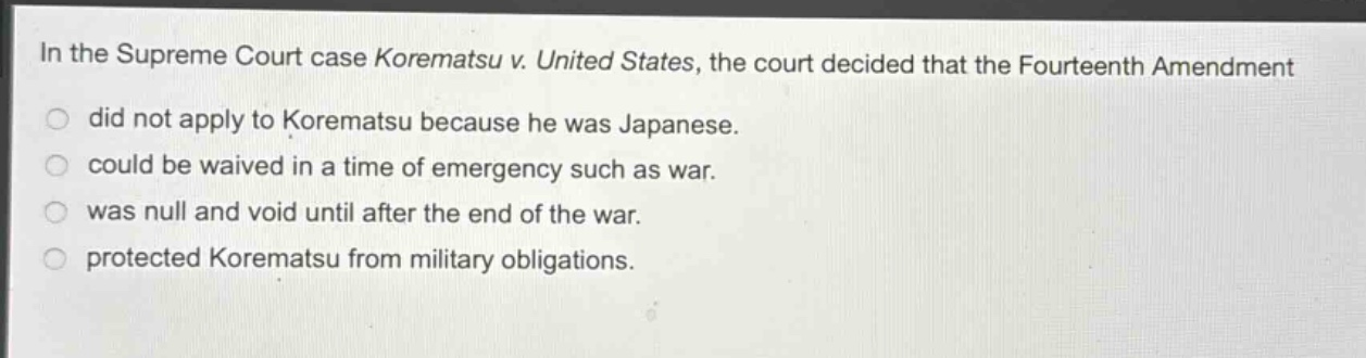 in the supreme court case korematsu v. united states, the court decided that the fourteenth amendment did not apply to korematsu because he was japanese. could be waived in a time of emergency such as war. was null and void until after the end of the war. protected korematsu from military obligations.