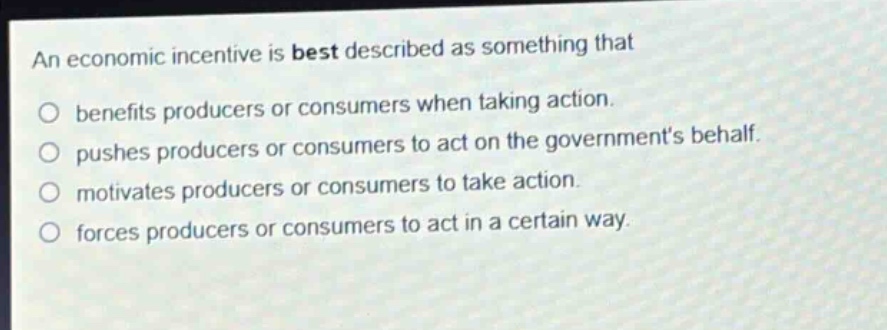 an economic incentive is best described as something that\no benefits producers or consumers when taking action.\no pushes producers or consumers to act on the governments behalf.\no motivates producers or consumers to take action.\no forces producers or consumers to act in a certain way.