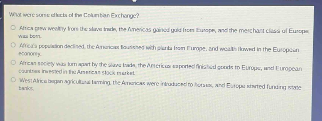 what were some effects of the columbian exchange?\no africa grew wealthy from the slave trade, the americas gained gold from europe, and the merchant class of europe was born.\no africas population declined, the americas flourished with plants from europe, and wealth flowed in the european economy.\no african society was torn apart by the slave trade, the americas exported finished goods to europe, and european countries invested in the american stock market.\no west africa began agricultural farming, the americas were introduced to horses, and europe started funding state banks.