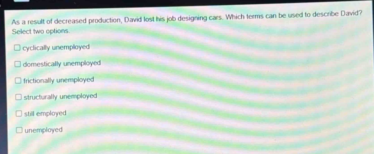 as a result of decreased production, david lost his job designing cars. which terms can be used to describe david? select two options. cyclically unemployed domestically unemployed frictionally unemployed structurally unemployed still employed unemployed