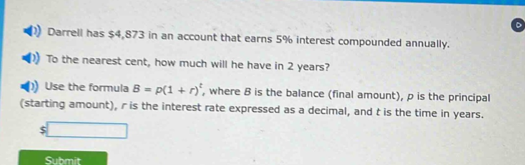 darrell has $4,873 in an account that earns 5% interest compounded annually. to the nearest cent, how much will he have in 2 years? use the formula b = p(1 + r)^t, where b is the balance (final amount), p is the principal (starting amount), r is the interest rate expressed as a decimal, and t is the time in years.
