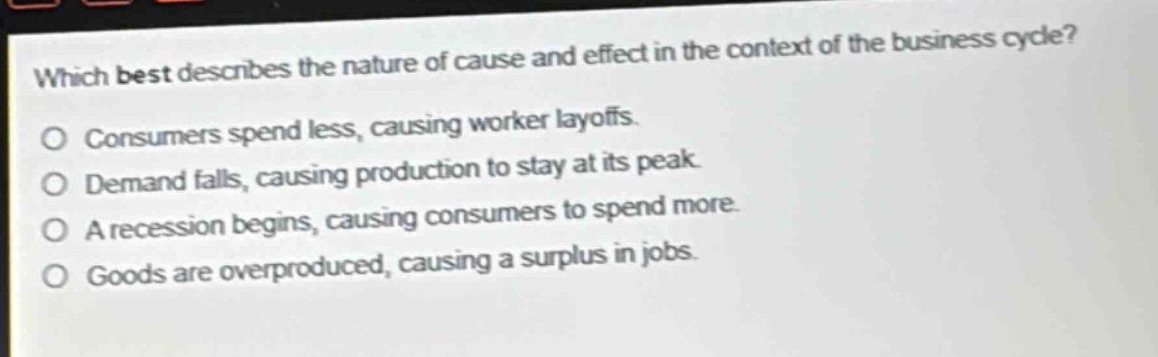 which best describes the nature of cause and effect in the context of the business cycle? consumers spend less, causing worker layoffs. demand falls, causing production to stay at its peak. a recession begins, causing consumers to spend more. goods are overproduced, causing a surplus in jobs.