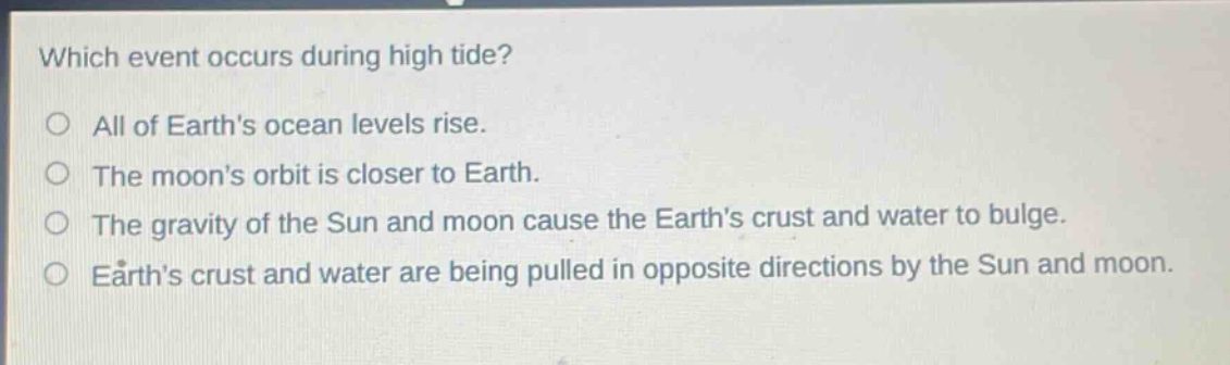 which event occurs during high tide?\no all of earths ocean levels rise.\no the moons orbit is closer to earth.\no the gravity of the sun and moon cause the earths crust and water to bulge.\no earths crust and water are being pulled in opposite directions by the sun and moon.