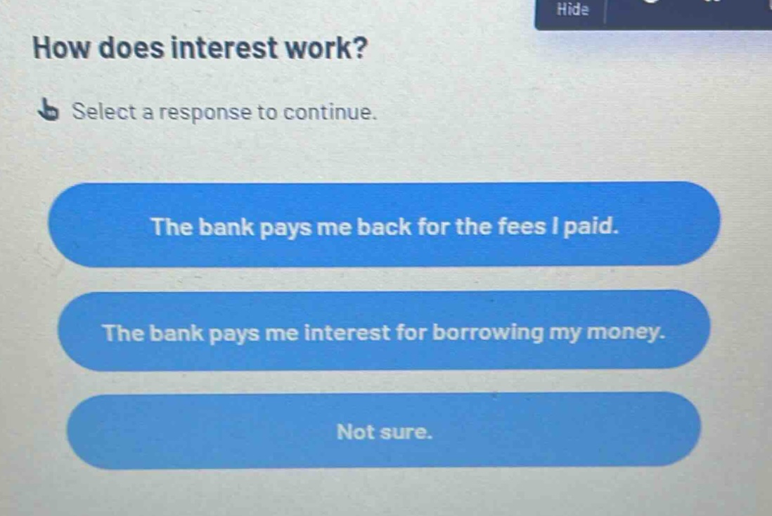 how does interest work? select a response to continue. the bank pays me back for the fees i paid. the bank pays me interest for borrowing my money. not sure.