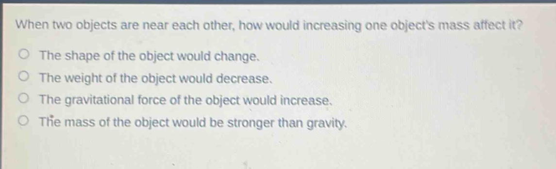 when two objects are near each other, how would increasing one objects mass affect it? the shape of the object would change. the weight of the object would decrease. the gravitational force of the object would increase. the mass of the object would be stronger than gravity.