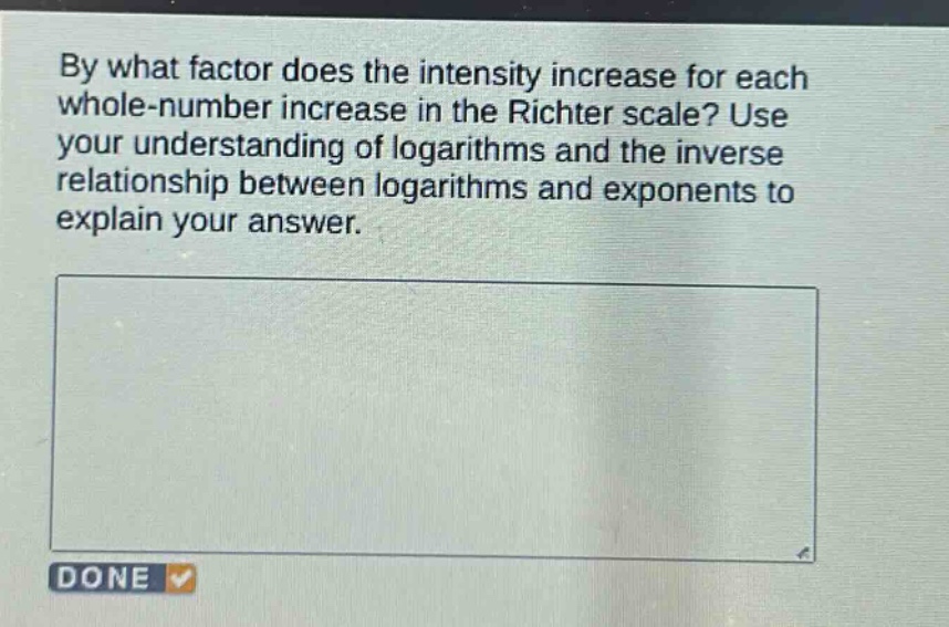 by what factor does the intensity increase for each whole - number increase in the richter scale? use your understanding of logarithms and the inverse relationship between logarithms and exponents to explain your answer.