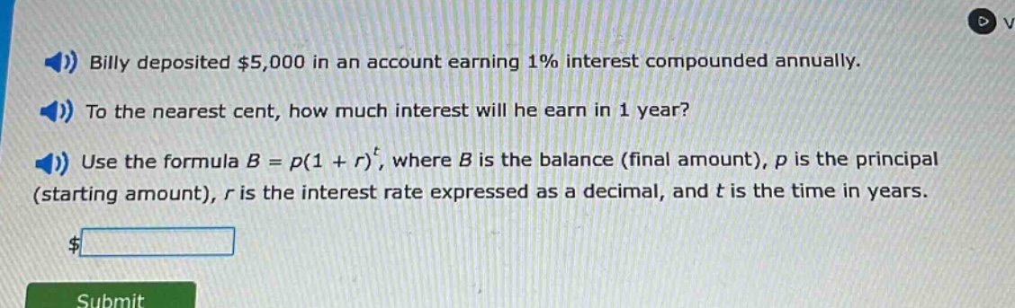 billy deposited $5,000 in an account earning 1% interest compounded annually. to the nearest cent, how much interest will he earn in 1 year? use the formula b = p(1 + r)^t, where b is the balance (final amount), p is the principal (starting amount), r is the interest rate expressed as a decimal, and t is the time in years.